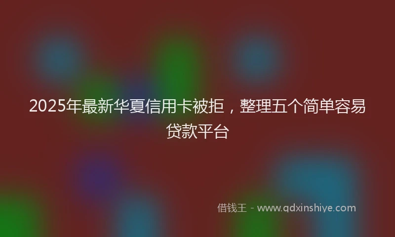 2025年最新华夏信用卡被拒，整理五个简单容易贷款平台