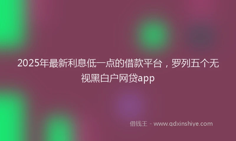 2025年最新利息低一点的借款平台，罗列五个无视黑白户网贷app
