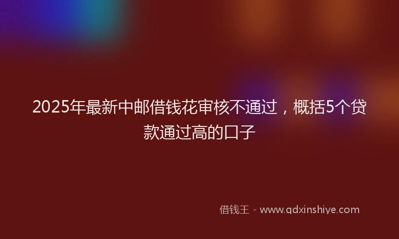 2025年最新中邮借钱花审核不通过，概括5个贷款通过高的口子