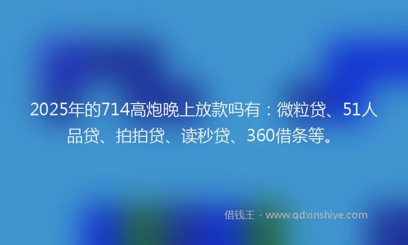 2025年的714高炮晚上放款吗有：微粒贷、51人品贷、拍拍贷、读秒贷、360借条等。