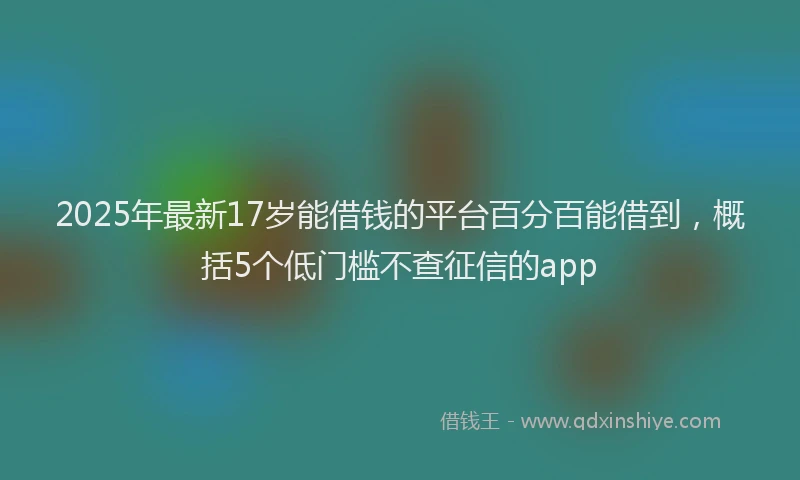 2025年最新17岁能借钱的平台百分百能借到，概括5个低门槛不查征信的app