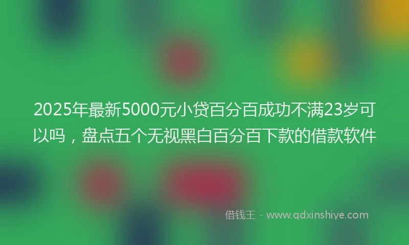 2025年最新5000元小贷百分百成功不满23岁可以吗，盘点五个无视黑白百分百下款的借款软件