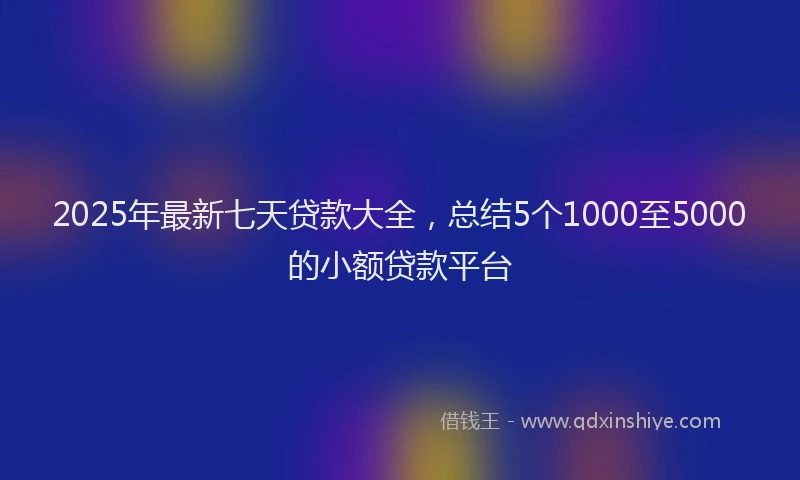 2025年最新七天贷款大全，总结5个1000至5000的小额贷款平台