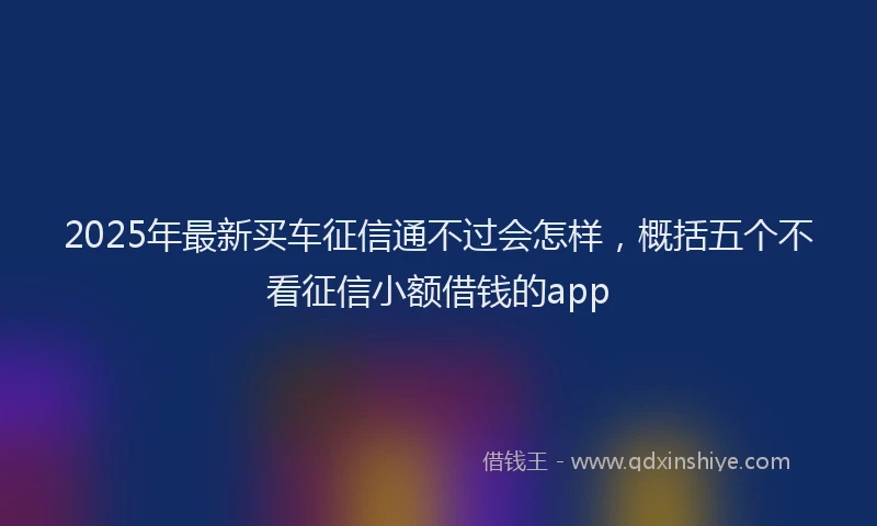 2025年最新买车征信通不过会怎样，概括五个不看征信小额借钱的app