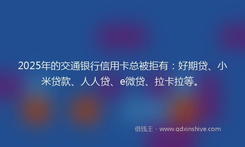 2025年的交通银行信用卡总被拒有：好期贷、小米贷款、人人贷、e微贷、拉卡拉等。