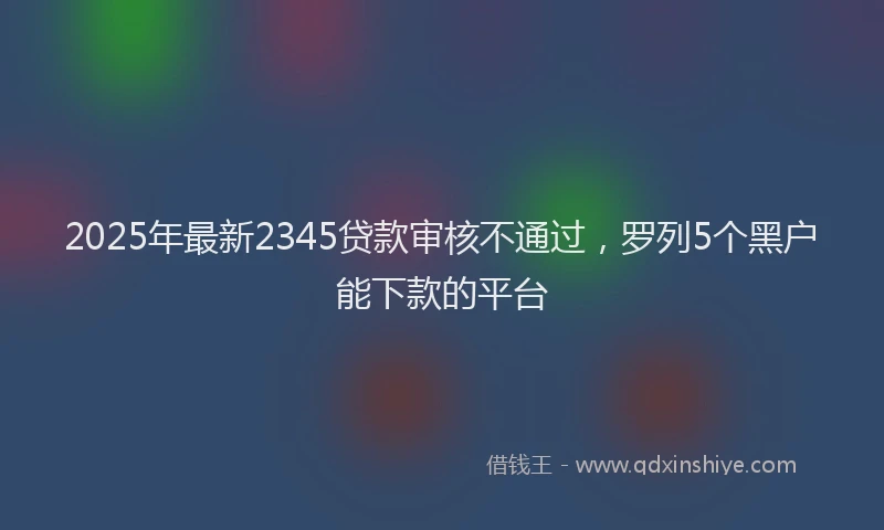 2025年最新2345贷款审核不通过，罗列5个黑户能下款的平台