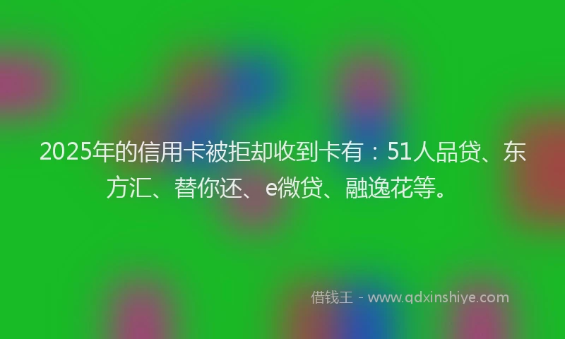2025年的信用卡被拒却收到卡有：51人品贷、东方汇、替你还、e微贷、融逸花等。