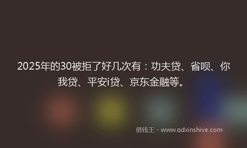 2025年的30被拒了好几次有：功夫贷、省呗、你我贷、平安i贷、京东金融等。