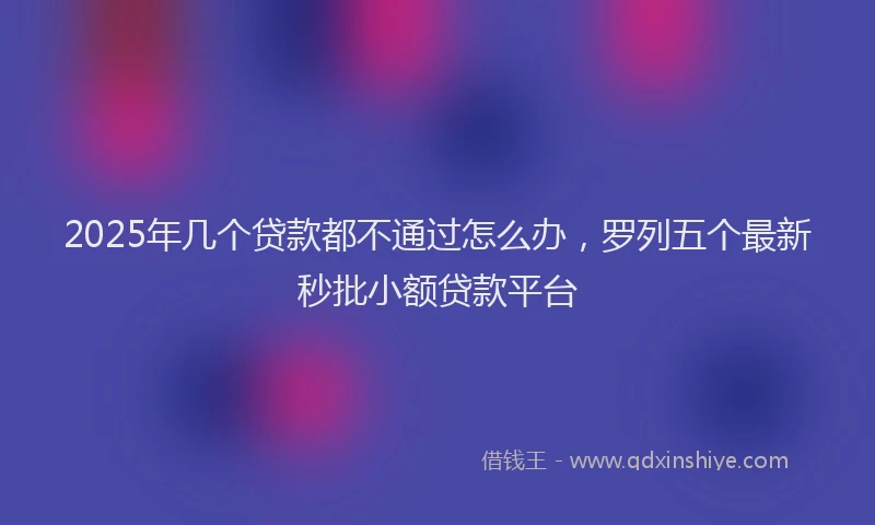 2025年几个贷款都不通过怎么办，罗列五个最新秒批小额贷款平台