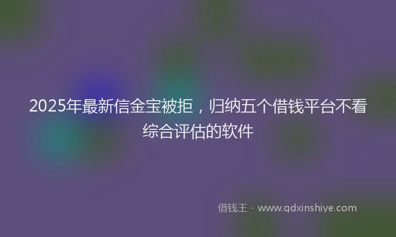 2025年最新信金宝被拒，归纳五个借钱平台不看综合评估的软件