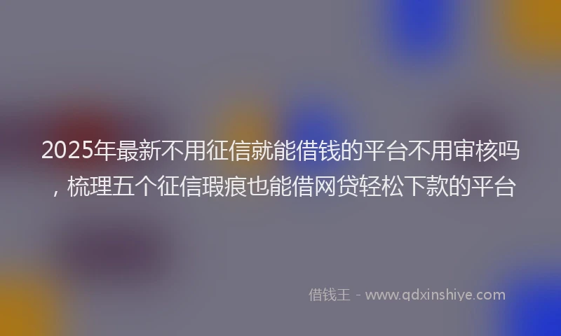 2025年最新不用征信就能借钱的平台不用审核吗，梳理五个征信瑕疵也能借网贷轻松下款的平台