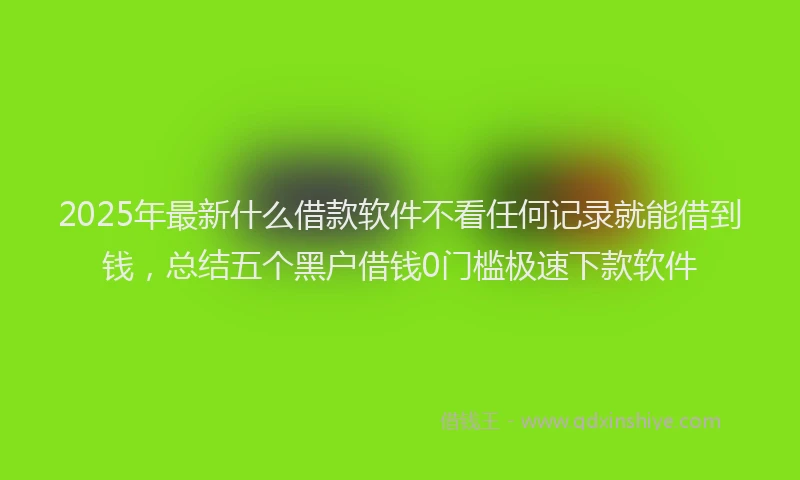 2025年最新什么借款软件不看任何记录就能借到钱，总结五个黑户借钱0门槛极速下款软件