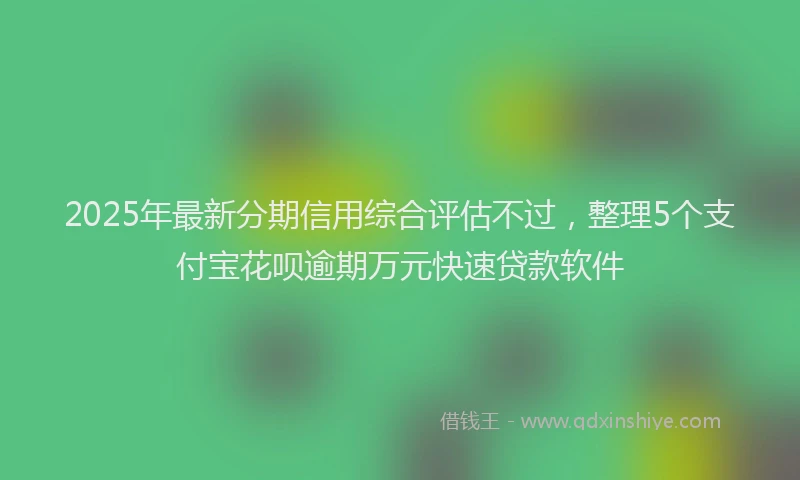 2025年最新分期信用综合评估不过，整理5个支付宝花呗逾期万元快速贷款软件