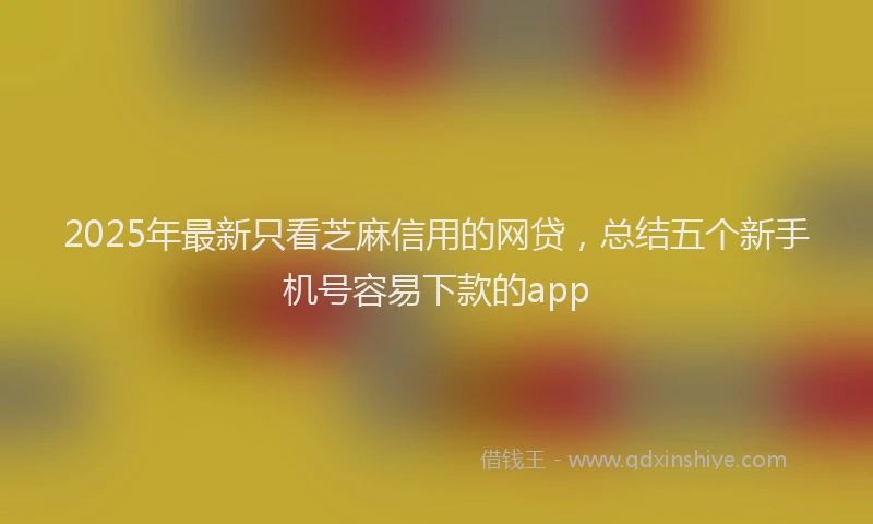 2025年最新只看芝麻信用的网贷，总结五个新手机号容易下款的app