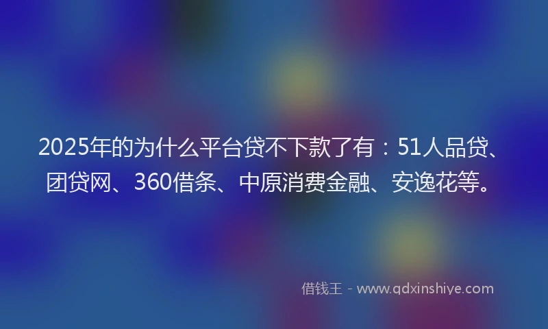 2025年的为什么平台贷不下款了有：51人品贷、团贷网、360借条、中原消费金融、安逸花等。