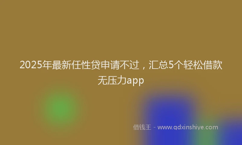 2025年最新任性贷申请不过，汇总5个轻松借款无压力app