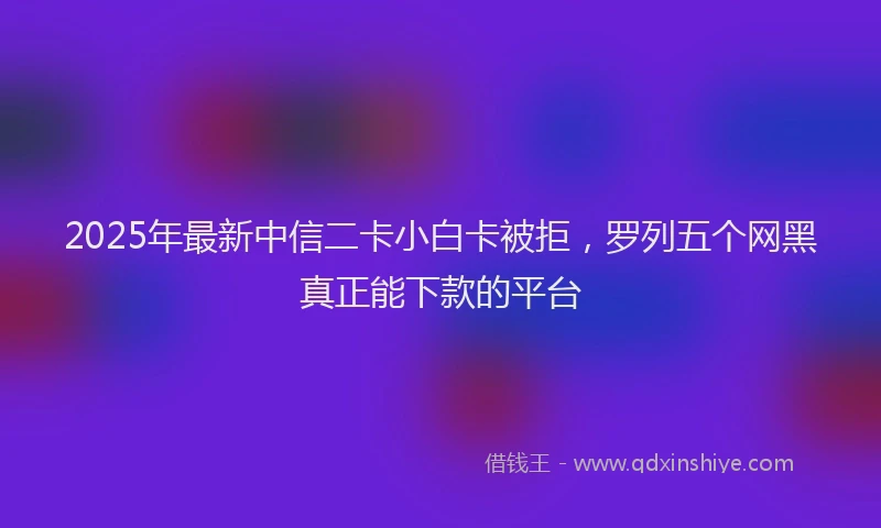2025年最新中信二卡小白卡被拒，罗列五个网黑真正能下款的平台