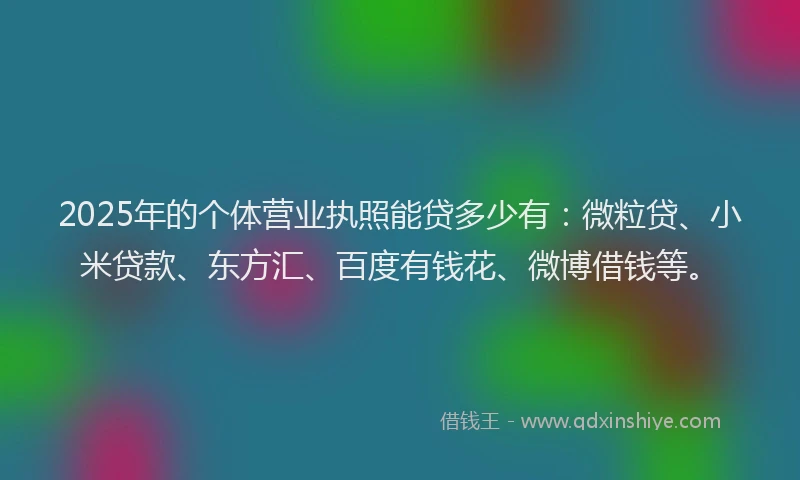 2025年的个体营业执照能贷多少有：微粒贷、小米贷款、东方汇、百度有钱花、微博借钱等。