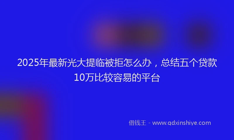 2025年最新光大提临被拒怎么办，总结五个贷款10万比较容易的平台