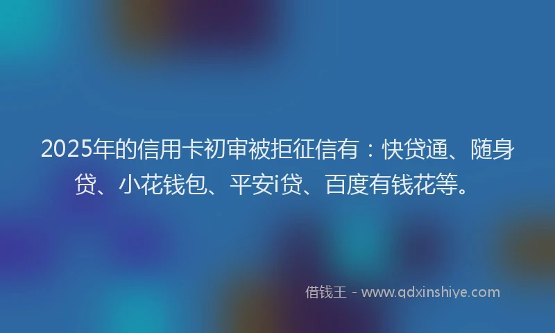 2025年的信用卡初审被拒征信有：快贷通、随身贷、小花钱包、平安i贷、百度有钱花等。