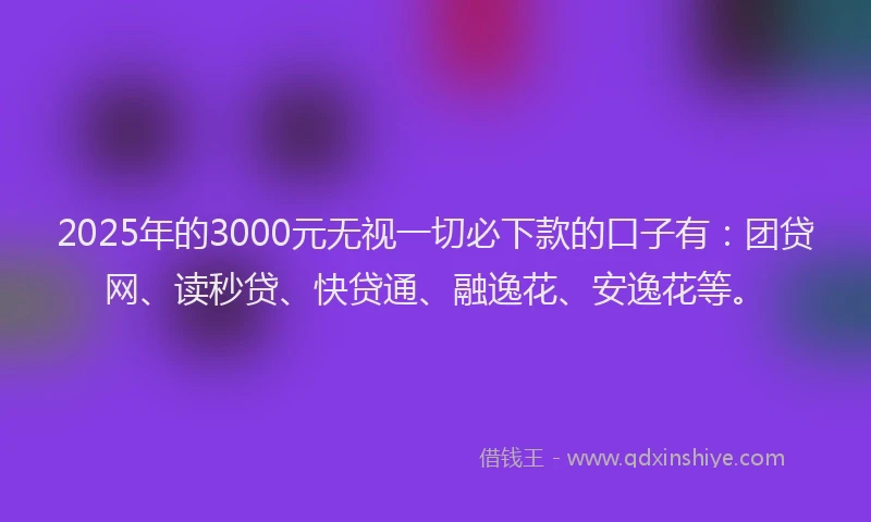 2025年的3000元无视一切必下款的口子有：团贷网、读秒贷、快贷通、融逸花、安逸花等。