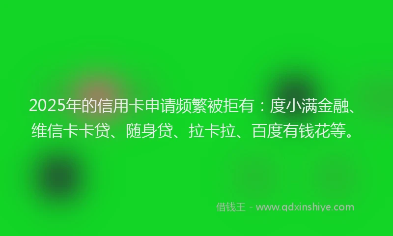 2025年的信用卡申请频繁被拒有：度小满金融、维信卡卡贷、随身贷、拉卡拉、百度有钱花等。