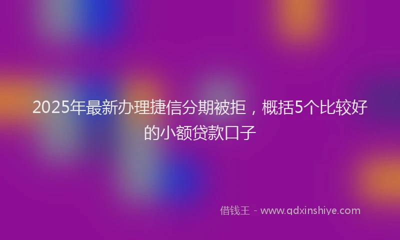 2025年最新办理捷信分期被拒，概括5个比较好的小额贷款口子