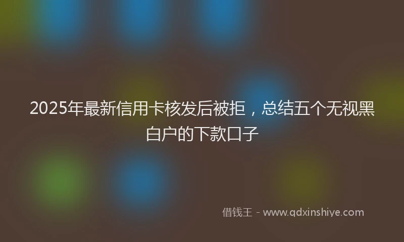 2025年最新信用卡核发后被拒，总结五个无视黑白户的下款口子