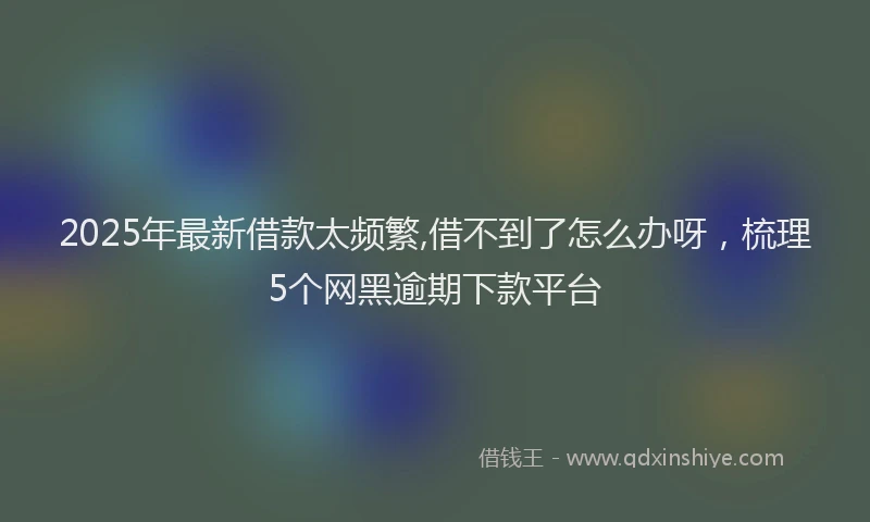 2025年最新借款太频繁,借不到了怎么办呀，梳理5个网黑逾期下款平台