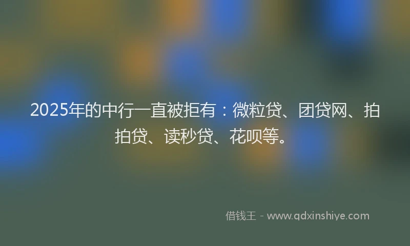 2025年的中行一直被拒有：微粒贷、团贷网、拍拍贷、读秒贷、花呗等。
