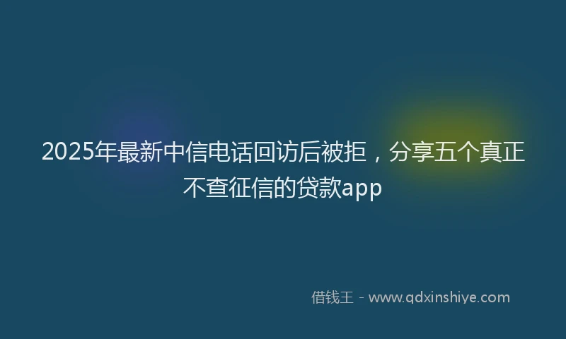 2025年最新中信电话回访后被拒，分享五个真正不查征信的贷款app