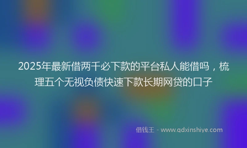 2025年最新借两千必下款的平台私人能借吗，梳理五个无视负债快速下款长期网贷的口子