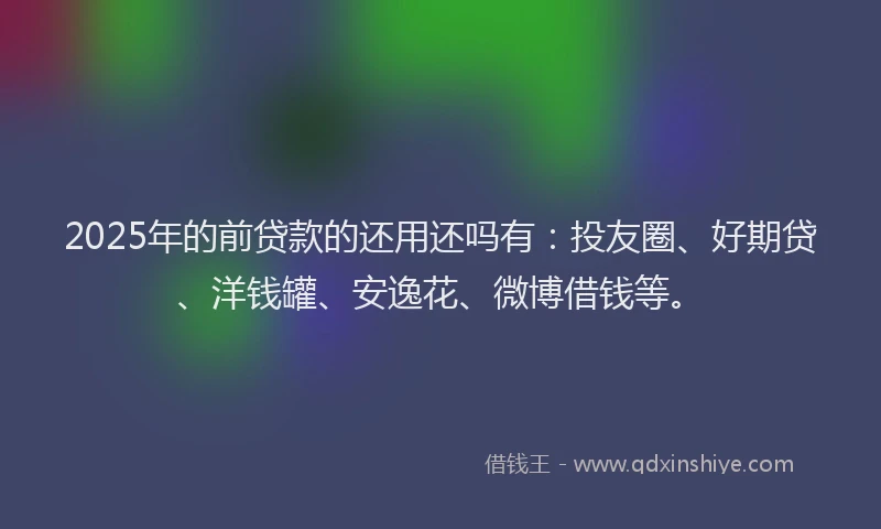 2025年的前贷款的还用还吗有：投友圈、好期贷、洋钱罐、安逸花、微博借钱等。