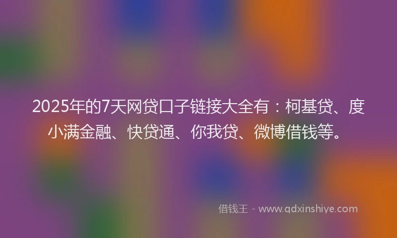 2025年的7天网贷口子链接大全有：柯基贷、度小满金融、快贷通、你我贷、微博借钱等。