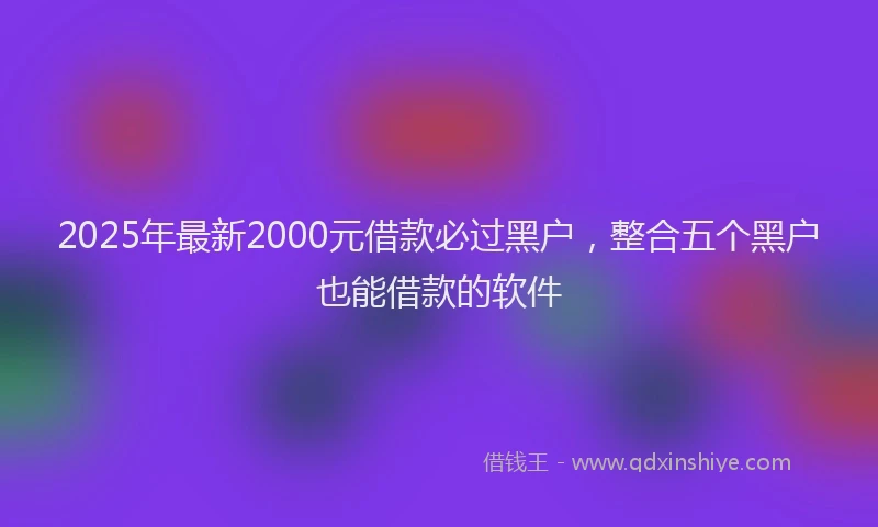 2025年最新2000元借款必过黑户，整合五个黑户也能借款的软件