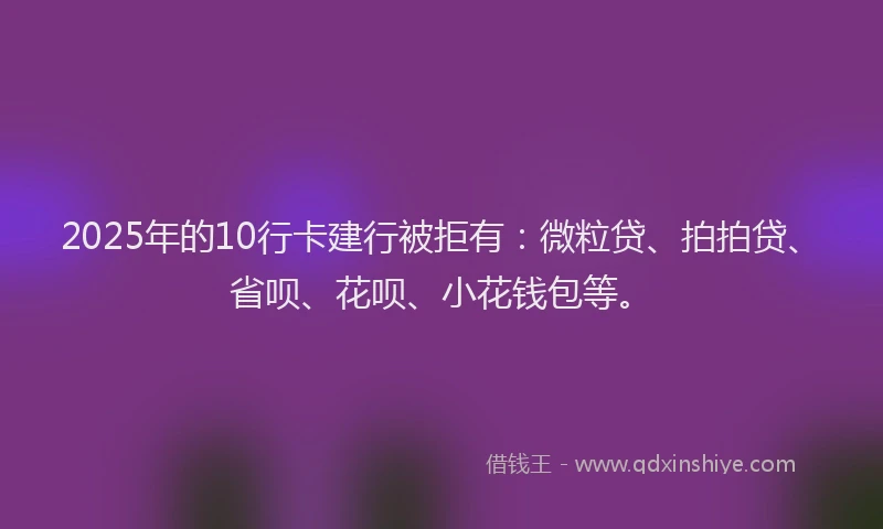 2025年的10行卡建行被拒有：微粒贷、拍拍贷、省呗、花呗、小花钱包等。