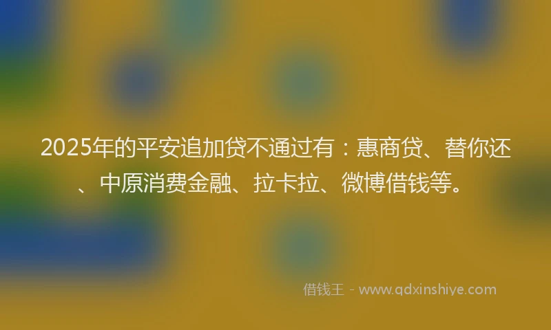 2025年的平安追加贷不通过有：惠商贷、替你还、中原消费金融、拉卡拉、微博借钱等。