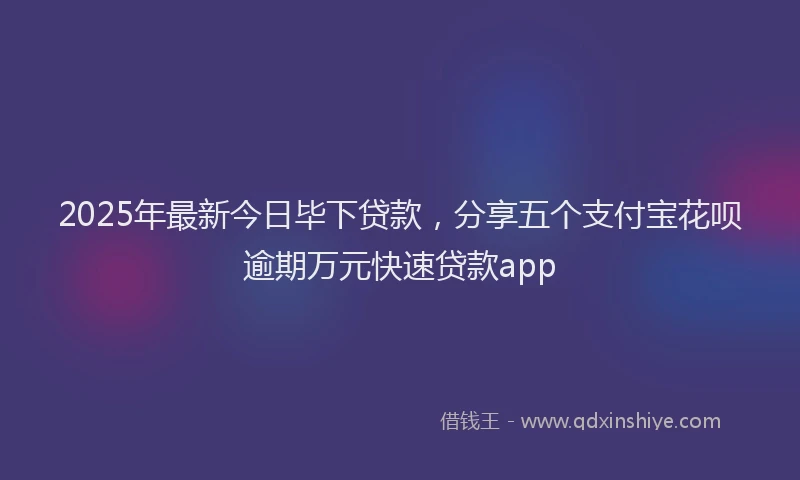 2025年最新今日毕下贷款，分享五个支付宝花呗逾期万元快速贷款app