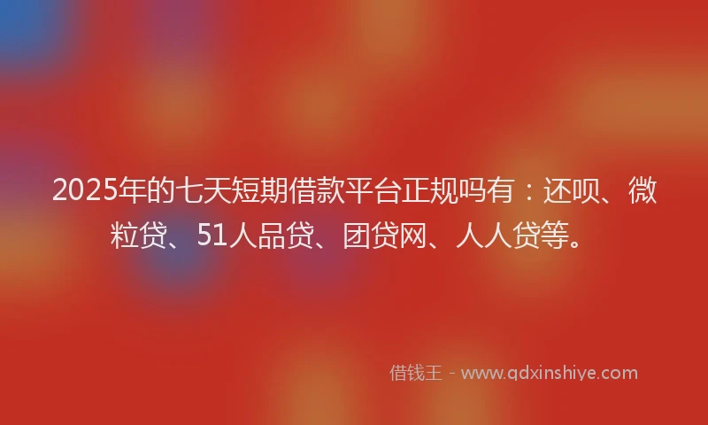 2025年的七天短期借款平台正规吗有：还呗、微粒贷、51人品贷、团贷网、人人贷等。
