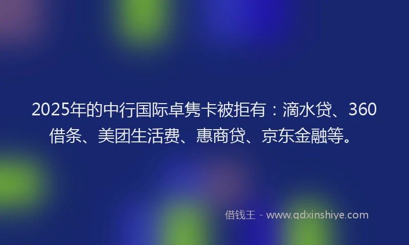 2025年的中行国际卓隽卡被拒有：滴水贷、360借条、美团生活费、惠商贷、京东金融等。