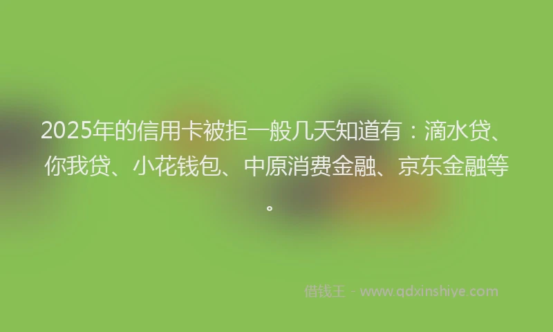 2025年的信用卡被拒一般几天知道有：滴水贷、你我贷、小花钱包、中原消费金融、京东金融等。