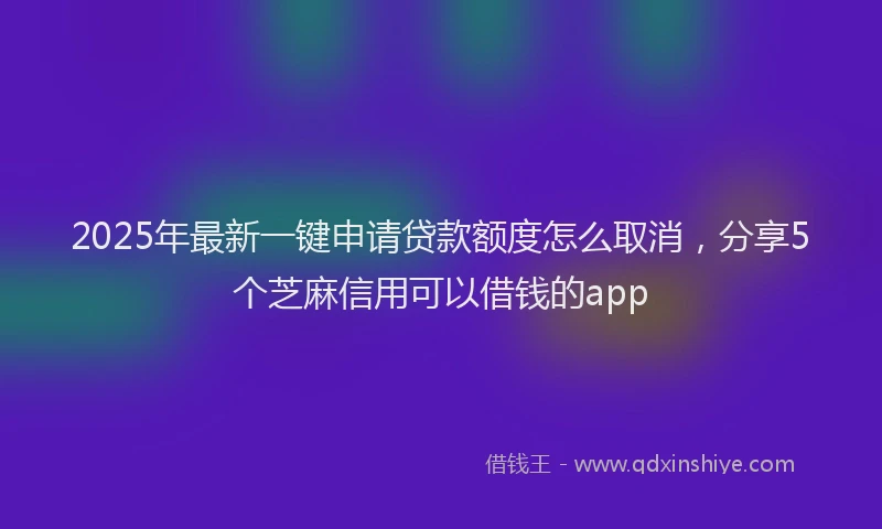 2025年最新一键申请贷款额度怎么取消，分享5个芝麻信用可以借钱的app