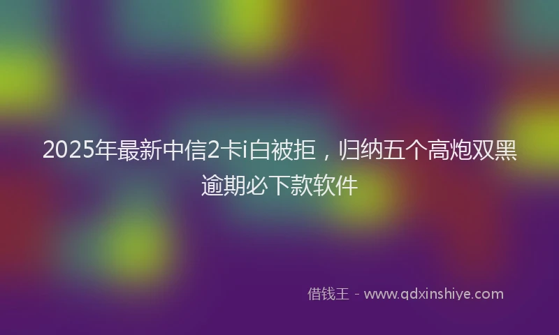 2025年最新中信2卡i白被拒，归纳五个高炮双黑逾期必下款软件