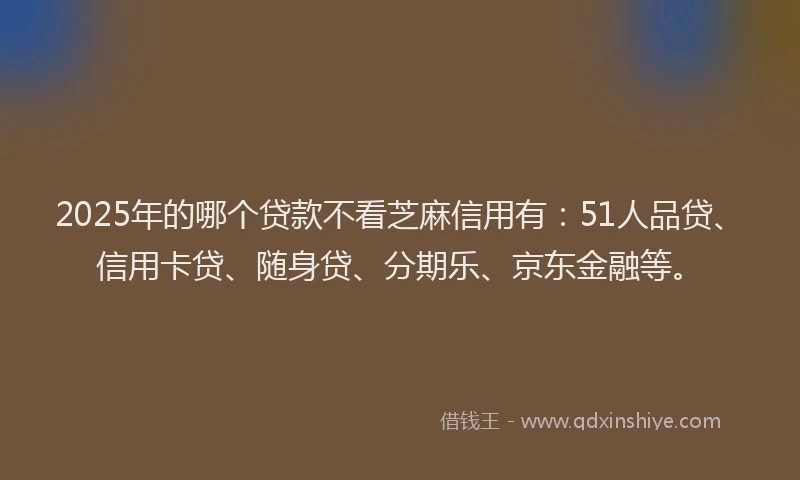 2025年的哪个贷款不看芝麻信用有：51人品贷、信用卡贷、随身贷、分期乐、京东金融等。
