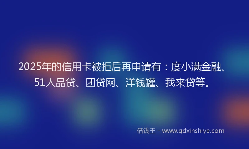 2025年的信用卡被拒后再申请有：度小满金融、51人品贷、团贷网、洋钱罐、我来贷等。