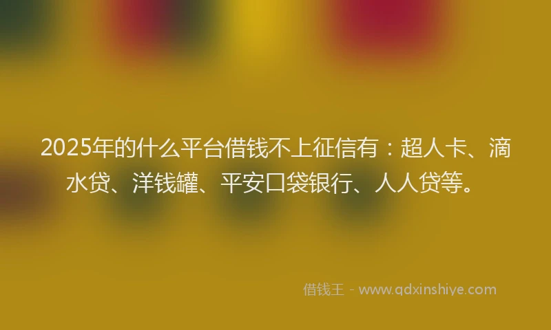 2025年的什么平台借钱不上征信有：超人卡、滴水贷、洋钱罐、平安口袋银行、人人贷等。
