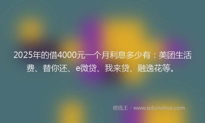 2025年的借4000元一个月利息多少有：美团生活费、替你还、e微贷、我来贷、融逸花等。