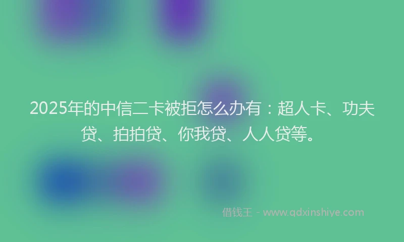 2025年的中信二卡被拒怎么办有：超人卡、功夫贷、拍拍贷、你我贷、人人贷等。