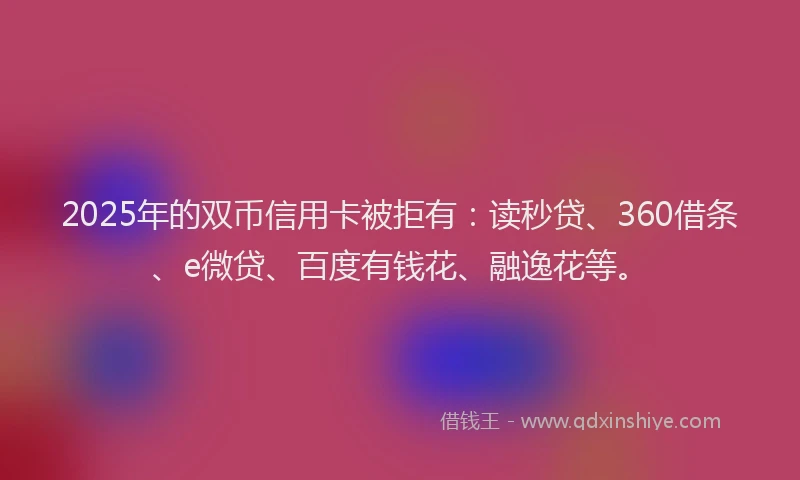2025年的双币信用卡被拒有：读秒贷、360借条、e微贷、百度有钱花、融逸花等。