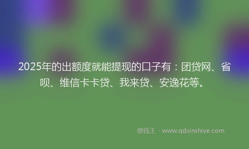 2025年的出额度就能提现的口子有：团贷网、省呗、维信卡卡贷、我来贷、安逸花等。